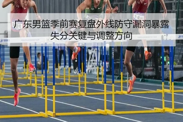 广东男篮季前赛复盘外线防守漏洞暴露失分关键与调整方向